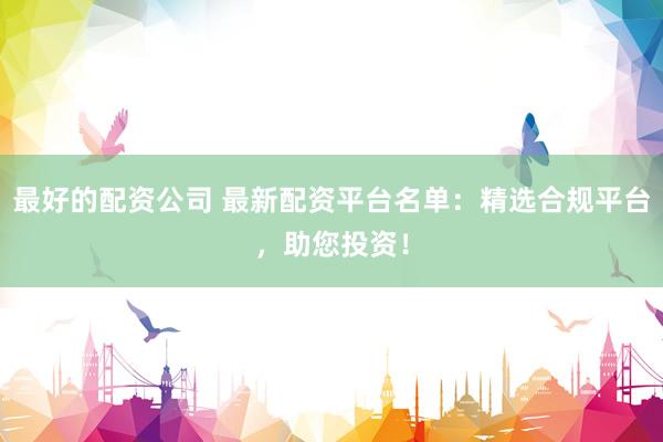 最好的配资公司 最新配资平台名单：精选合规平台，助您投资！