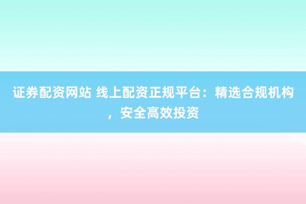 证券配资网站 线上配资正规平台：精选合规机构，安全高效投资