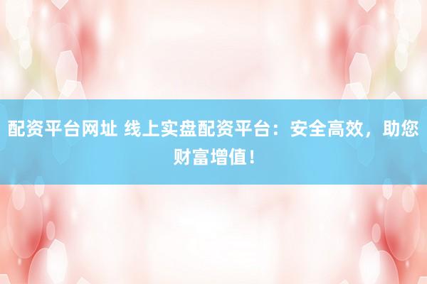 配资平台网址 线上实盘配资平台：安全高效，助您财富增值！