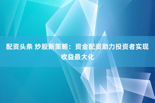 配资头条 炒股新策略：资金配资助力投资者实现收益最大化