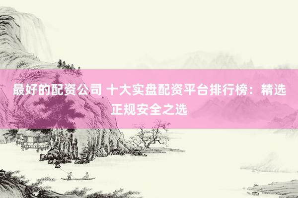 最好的配资公司 十大实盘配资平台排行榜：精选正规安全之选