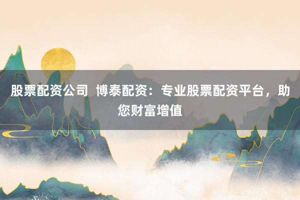 股票配资公司  博泰配资：专业股票配资平台，助您财富增值