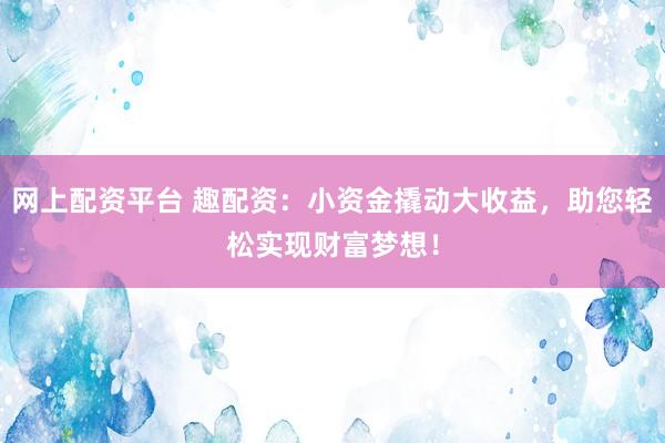 网上配资平台 趣配资：小资金撬动大收益，助您轻松实现财富梦想！