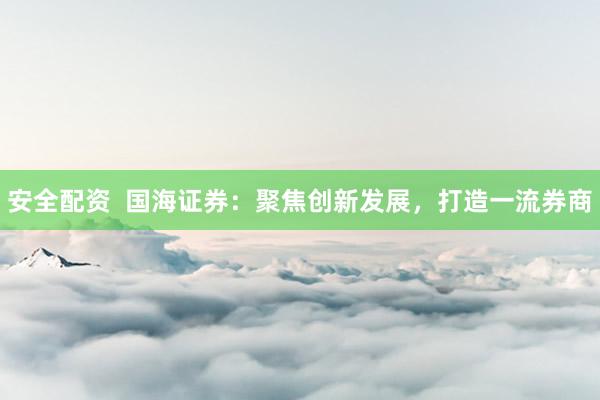 安全配资  国海证券：聚焦创新发展，打造一流券商