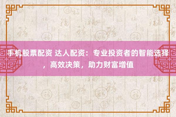 手机股票配资 达人配资：专业投资者的智能选择，高效决策，助力财富增值