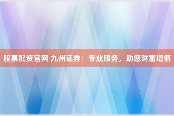 股票配资官网 九州证券：专业服务，助您财富增值