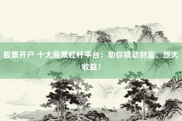 股票开户 十大股票杠杆平台：助你撬动财富，放大收益！