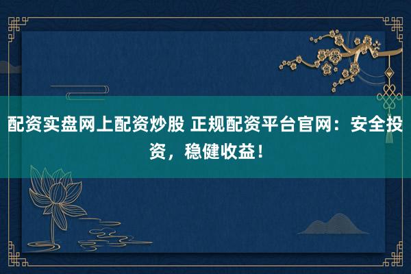 配资实盘网上配资炒股 正规配资平台官网：安全投资，稳健收益！