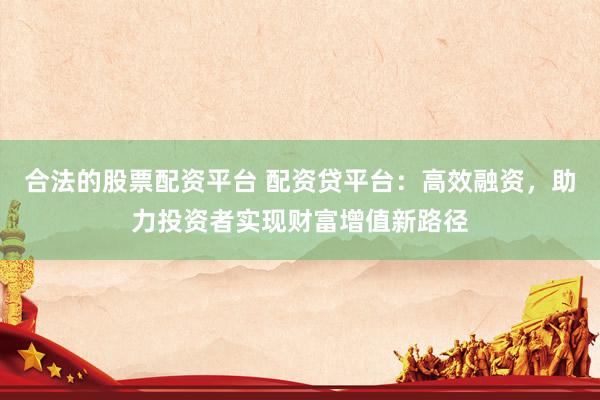 合法的股票配资平台 配资贷平台：高效融资，助力投资者实现财富增值新路径