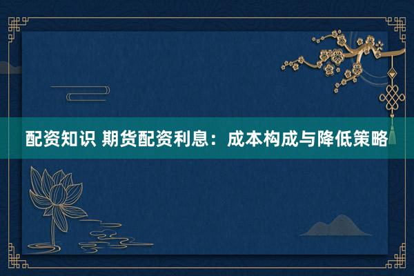 配资知识 期货配资利息：成本构成与降低策略