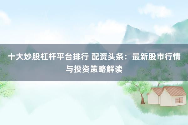 十大炒股杠杆平台排行 配资头条：最新股市行情与投资策略解读