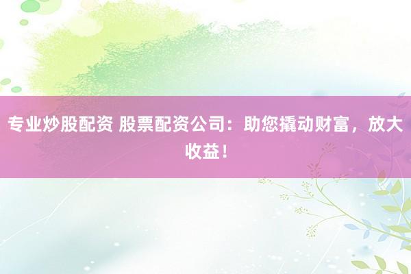 专业炒股配资 股票配资公司：助您撬动财富，放大收益！