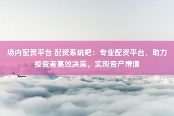 场内配资平台 配资系统吧：专业配资平台，助力投资者高效决策，实现资产增值