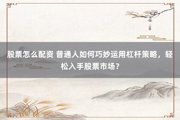 股票怎么配资 普通人如何巧妙运用杠杆策略，轻松入手股票市场？