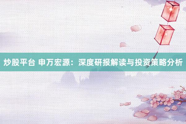 炒股平台 申万宏源：深度研报解读与投资策略分析