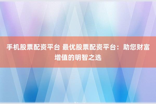 手机股票配资平台 最优股票配资平台：助您财富增值的明智之选
