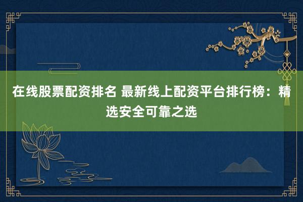 在线股票配资排名 最新线上配资平台排行榜：精选安全可靠之选