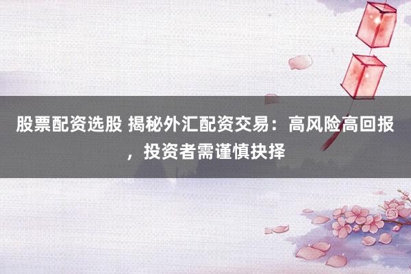 股票配资选股 揭秘外汇配资交易：高风险高回报，投资者需谨慎抉择
