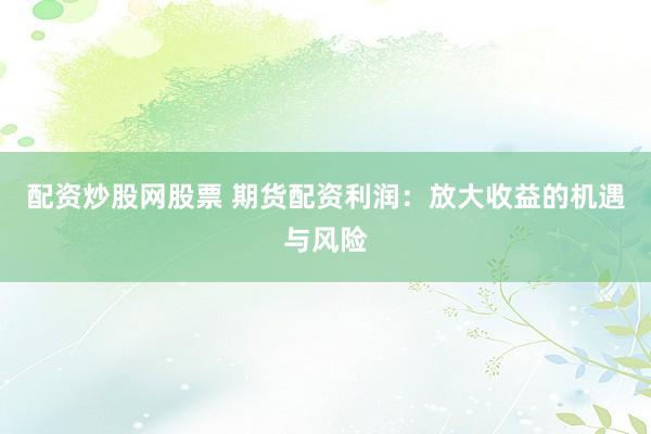 配资炒股网股票 期货配资利润：放大收益的机遇与风险