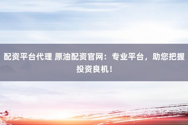 配资平台代理 原油配资官网：专业平台，助您把握投资良机！