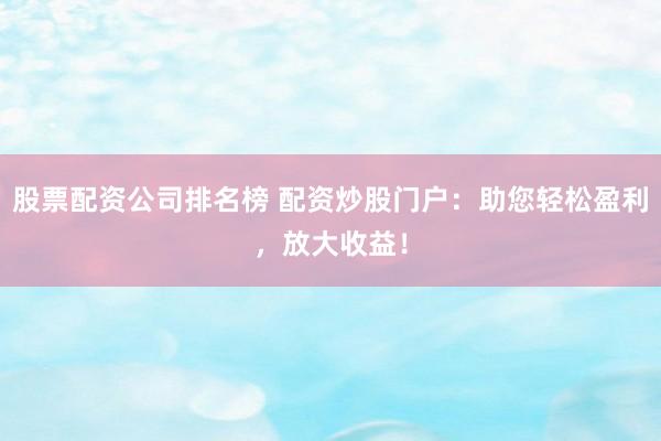 股票配资公司排名榜 配资炒股门户：助您轻松盈利，放大收益！