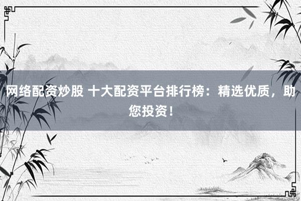 网络配资炒股 十大配资平台排行榜：精选优质，助您投资！
