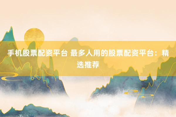 手机股票配资平台 最多人用的股票配资平台：精选推荐