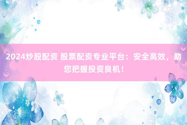2024炒股配资 股票配资专业平台：安全高效，助您把握投资良机！