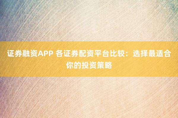 证券融资APP 各证券配资平台比较：选择最适合你的投资策略