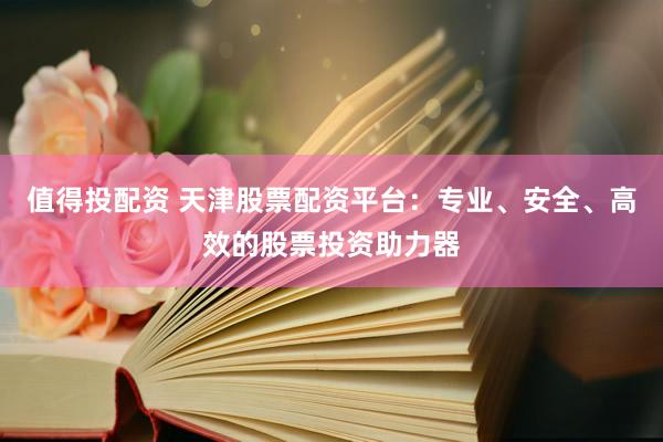 值得投配资 天津股票配资平台：专业、安全、高效的股票投资助力器