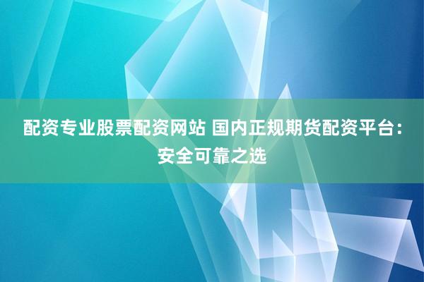 配资专业股票配资网站 国内正规期货配资平台：安全可靠之选