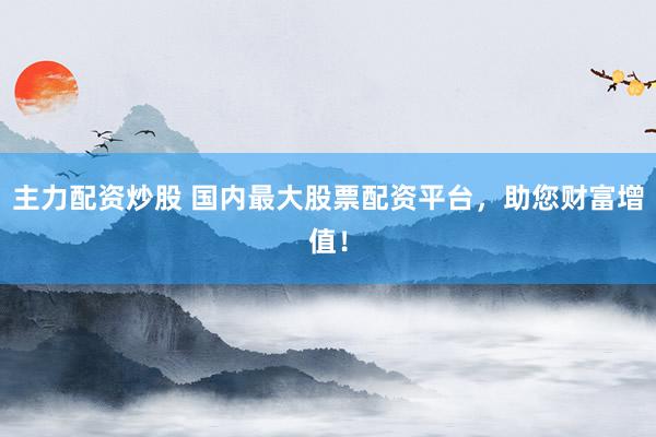 主力配资炒股 国内最大股票配资平台，助您财富增值！
