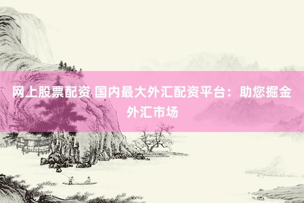 网上股票配资 国内最大外汇配资平台：助您掘金外汇市场