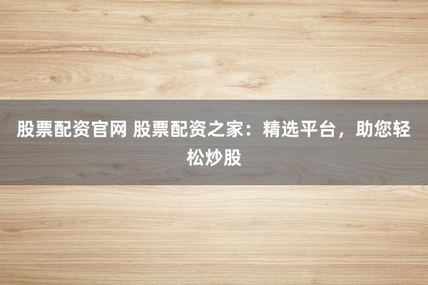 股票配资官网 股票配资之家：精选平台，助您轻松炒股