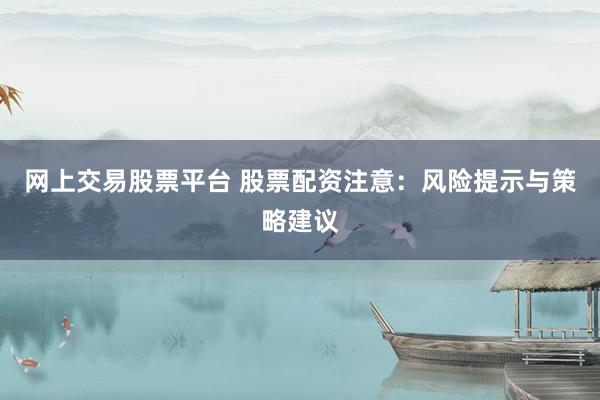 网上交易股票平台 股票配资注意：风险提示与策略建议