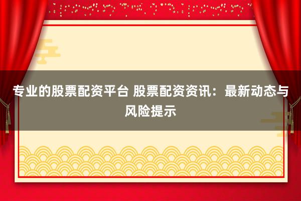 专业的股票配资平台 股票配资资讯：最新动态与风险提示