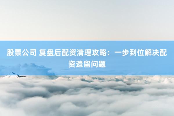 股票公司 复盘后配资清理攻略：一步到位解决配资遗留问题