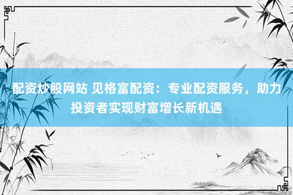 配资炒股网站 见格富配资：专业配资服务，助力投资者实现财富增长新机遇