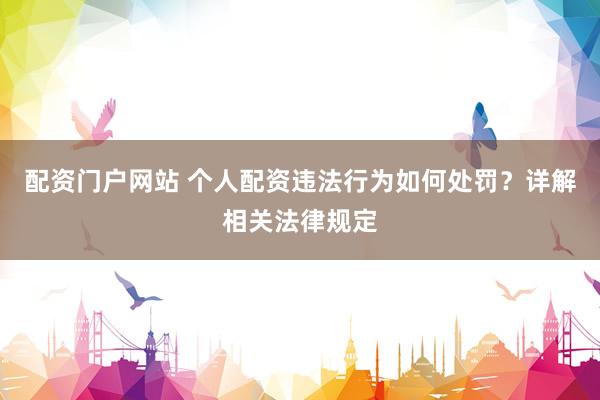 配资门户网站 个人配资违法行为如何处罚？详解相关法律规定