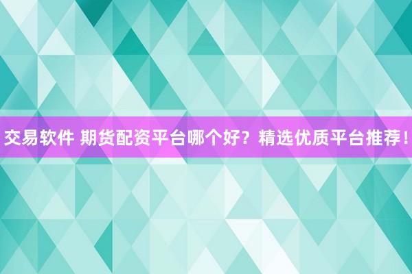 交易软件 期货配资平台哪个好？精选优质平台推荐！
