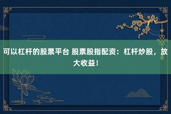 可以杠杆的股票平台 股票股指配资：杠杆炒股，放大收益！