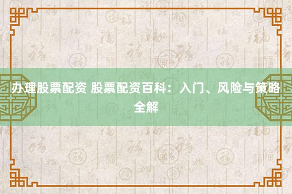 办理股票配资 股票配资百科：入门、风险与策略全解