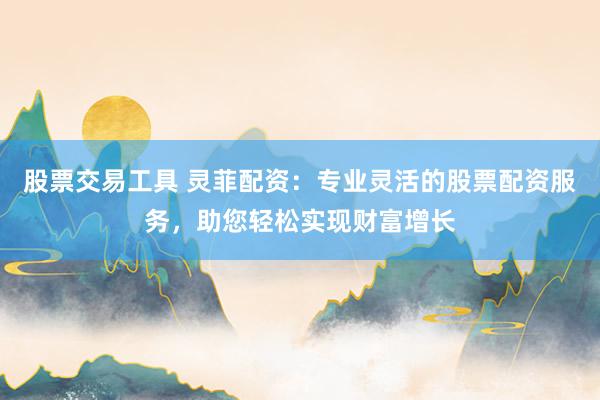 股票交易工具 灵菲配资：专业灵活的股票配资服务，助您轻松实现财富增长