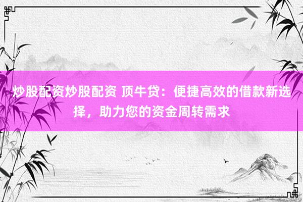 炒股配资炒股配资 顶牛贷：便捷高效的借款新选择，助力您的资金周转需求