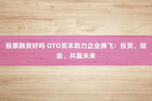 股票融资好吗 OTO资本助力企业腾飞：投资、赋能、共赢未来