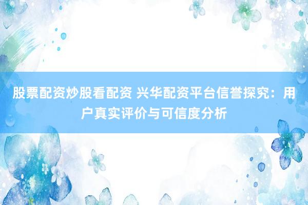 股票配资炒股看配资 兴华配资平台信誉探究：用户真实评价与可信度分析