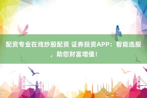 配资专业在线炒股配资 证券投资APP：智能选股，助您财富增值！