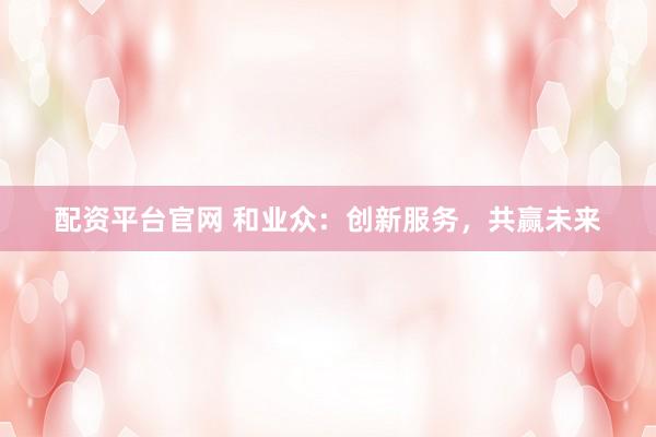 配资平台官网 和业众：创新服务，共赢未来