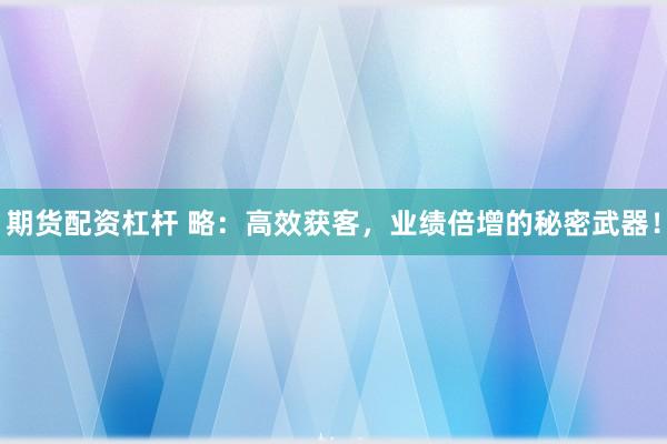 期货配资杠杆 略：高效获客，业绩倍增的秘密武器！