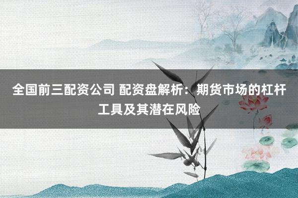 全国前三配资公司 配资盘解析：期货市场的杠杆工具及其潜在风险